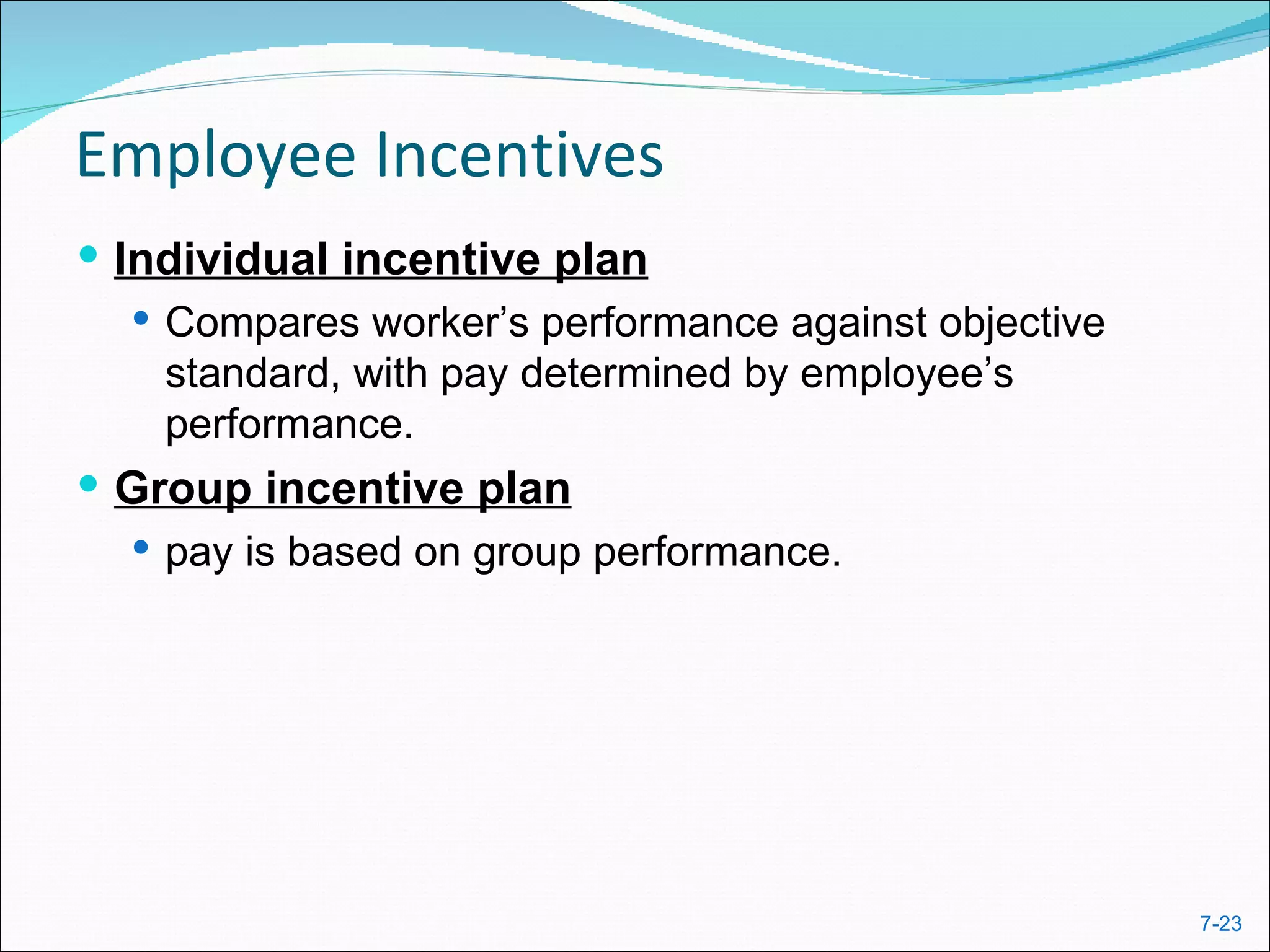 Employee Incentives
 Individual incentive plan
    Compares worker’s performance against objective
     standard, with pay determined by employee’s
     performance.
 Group incentive plan
   pay is based on group performance.




                                                       7-23
 