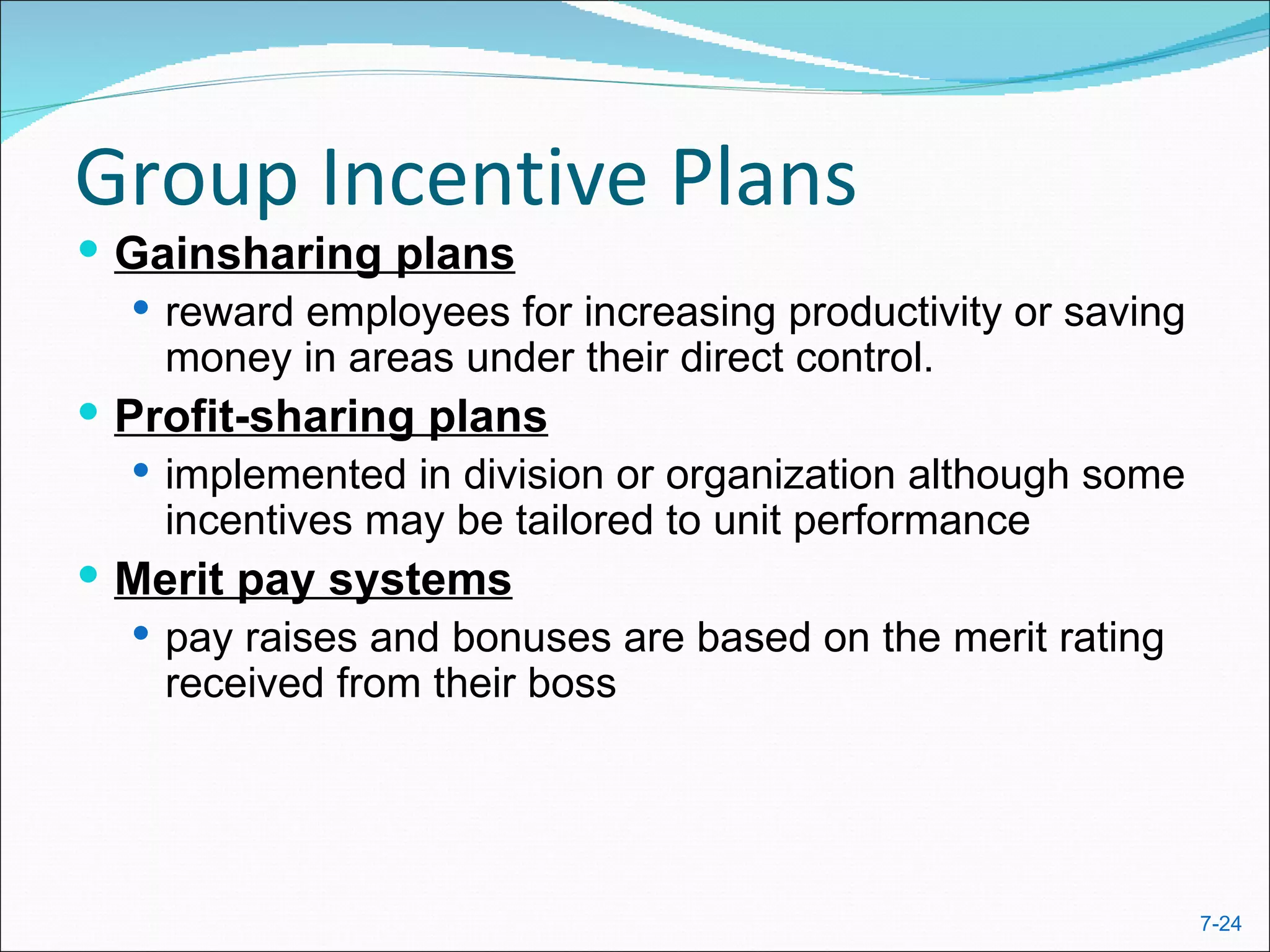 Group Incentive Plans
 Gainsharing plans
    reward employees for increasing productivity or saving
     money in areas under their direct control.
 Profit-sharing plans
    implemented in division or organization although some
     incentives may be tailored to unit performance
 Merit pay systems
    pay raises and bonuses are based on the merit rating
     received from their boss




                                                              7-24
 