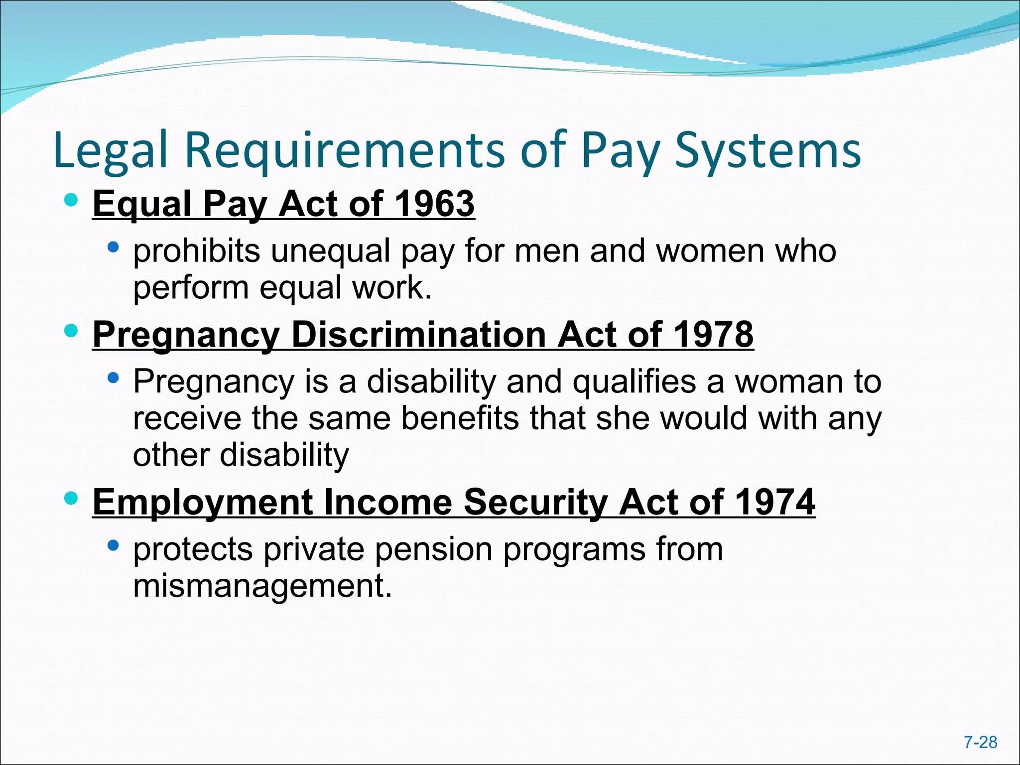 Legal Requirements of Pay Systems
 Equal Pay Act of 1963
    prohibits unequal pay for men and women who
     perform equal work.
 Pregnancy Discrimination Act of 1978
    Pregnancy is a disability and qualifies a woman to
     receive the same benefits that she would with any
     other disability
 Employment Income Security Act of 1974
    protects private pension programs from
     mismanagement.



                                                          7-28
 