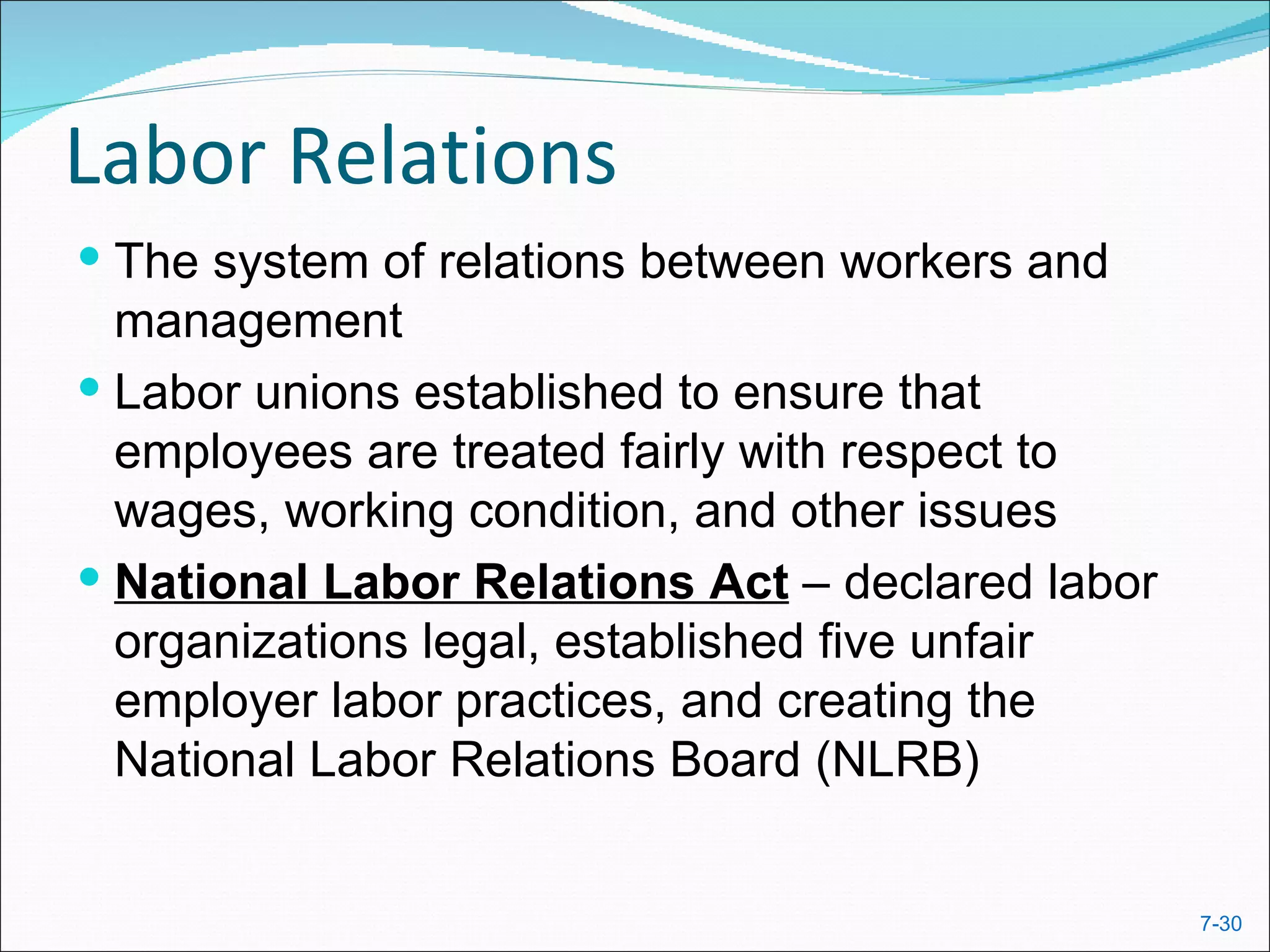 Labor Relations
 The system of relations between workers and
  management
 Labor unions established to ensure that
  employees are treated fairly with respect to
  wages, working condition, and other issues
 National Labor Relations Act – declared labor
  organizations legal, established five unfair
  employer labor practices, and creating the
  National Labor Relations Board (NLRB)


                                                  7-30
 