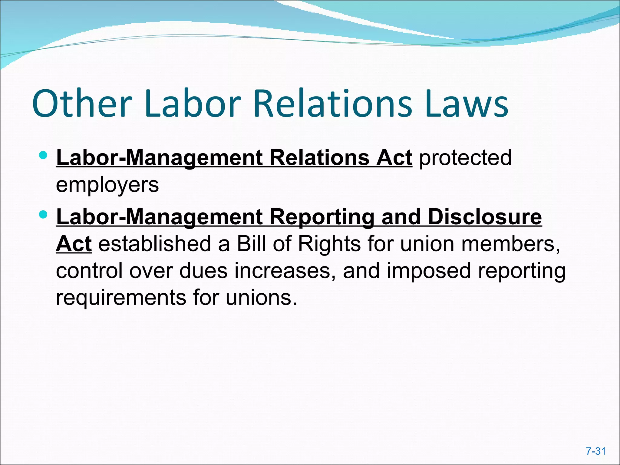 Other Labor Relations Laws
 Labor-Management Relations Act protected
  employers
 Labor-Management Reporting and Disclosure
  Act established a Bill of Rights for union members,
  control over dues increases, and imposed reporting
  requirements for unions.




                                                        7-31
 