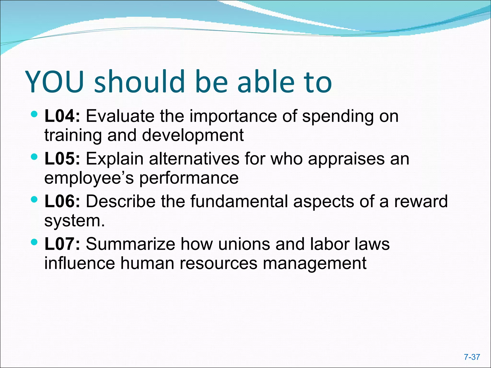 YOU should be able to
 L04: Evaluate the importance of spending on
  training and development
 L05: Explain alternatives for who appraises an
  employee’s performance
 L06: Describe the fundamental aspects of a reward
  system.
 L07: Summarize how unions and labor laws
  influence human resources management




                                                      7-37
 