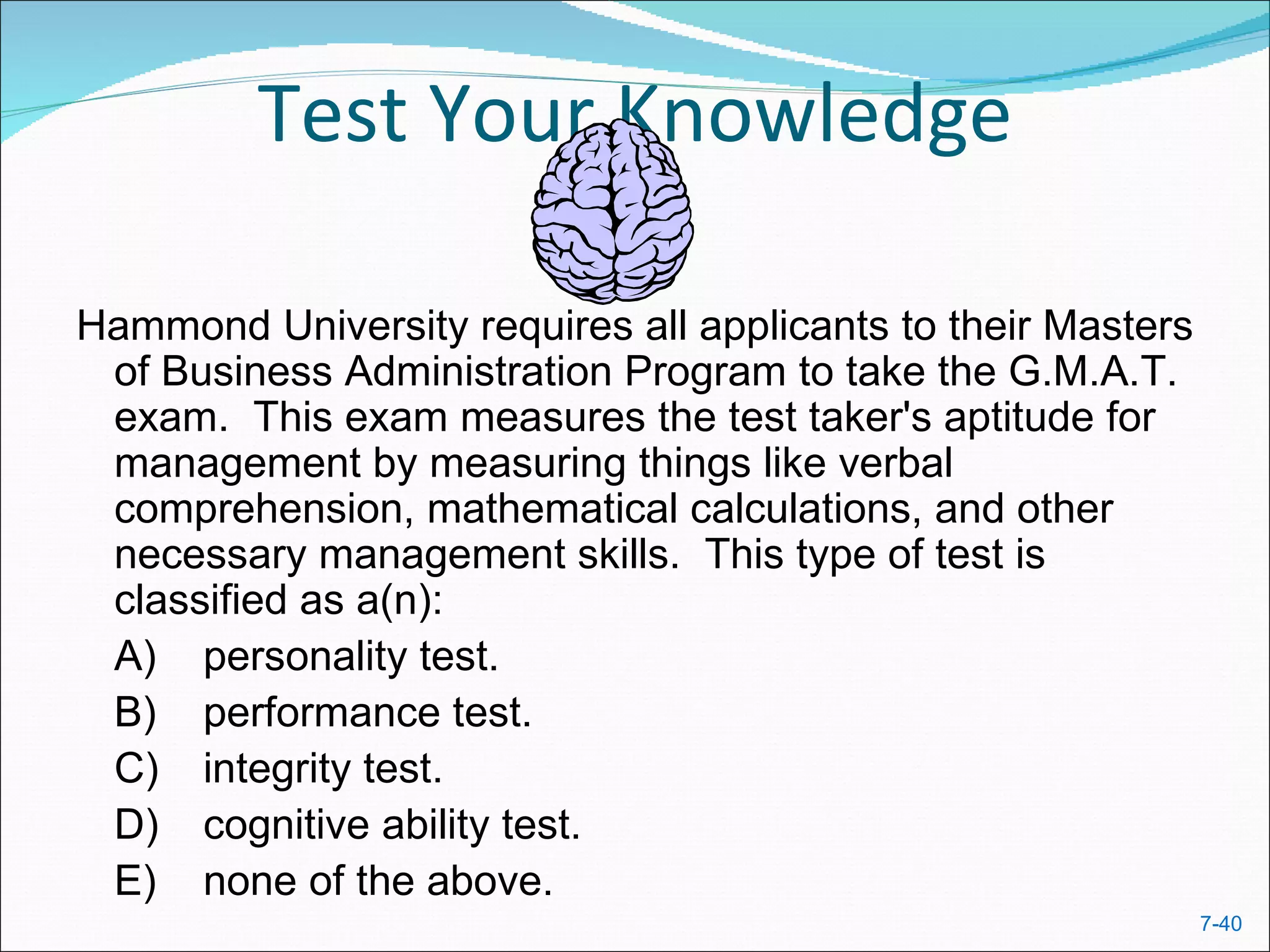 Test Your Knowledge

Hammond University requires all applicants to their Masters
 of Business Administration Program to take the G.M.A.T.
 exam. This exam measures the test taker's aptitude for
 management by measuring things like verbal
 comprehension, mathematical calculations, and other
 necessary management skills. This type of test is
 classified as a(n):
 A) personality test.
 B) performance test.
 C) integrity test.
 D) cognitive ability test.
 E) none of the above.
                                                              7-40
 