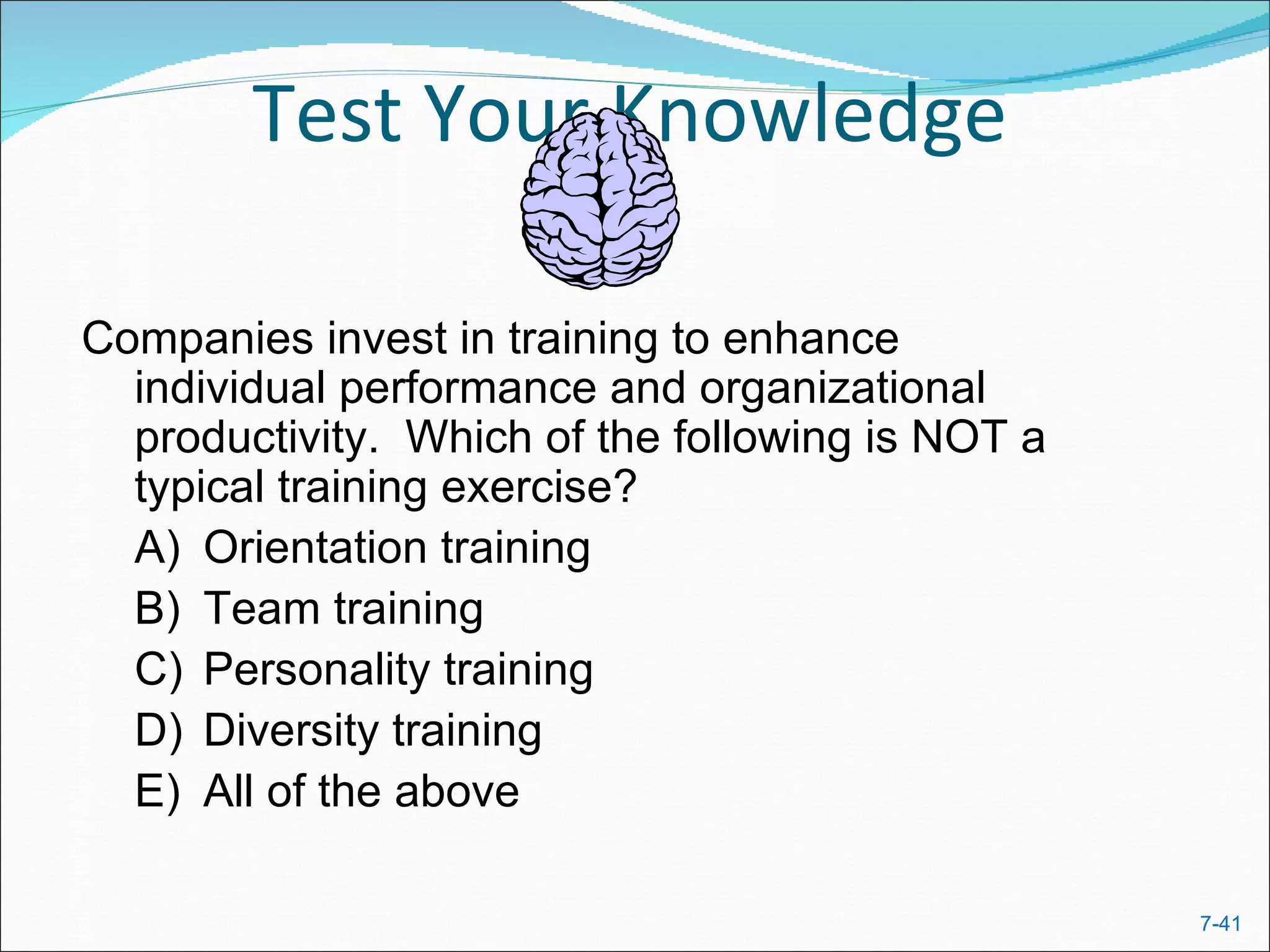 Test Your Knowledge

Companies invest in training to enhance
  individual performance and organizational
  productivity. Which of the following is NOT a
  typical training exercise?
  A) Orientation training
  B) Team training
  C) Personality training
  D) Diversity training
  E) All of the above

                                                  7-41
 