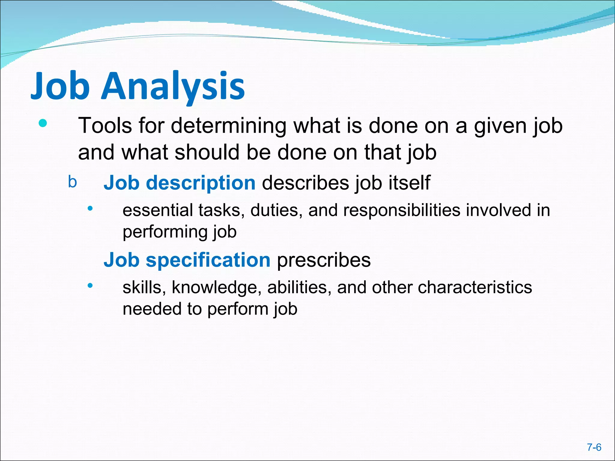 Job Analysis
       Tools for determining what is done on a given job
        and what should be done on that job
    b       Job description describes job itself
             essential tasks, duties, and responsibilities involved in
              performing job
            Job specification prescribes
             skills, knowledge, abilities, and other characteristics
              needed to perform job




                                                                          7-6
 