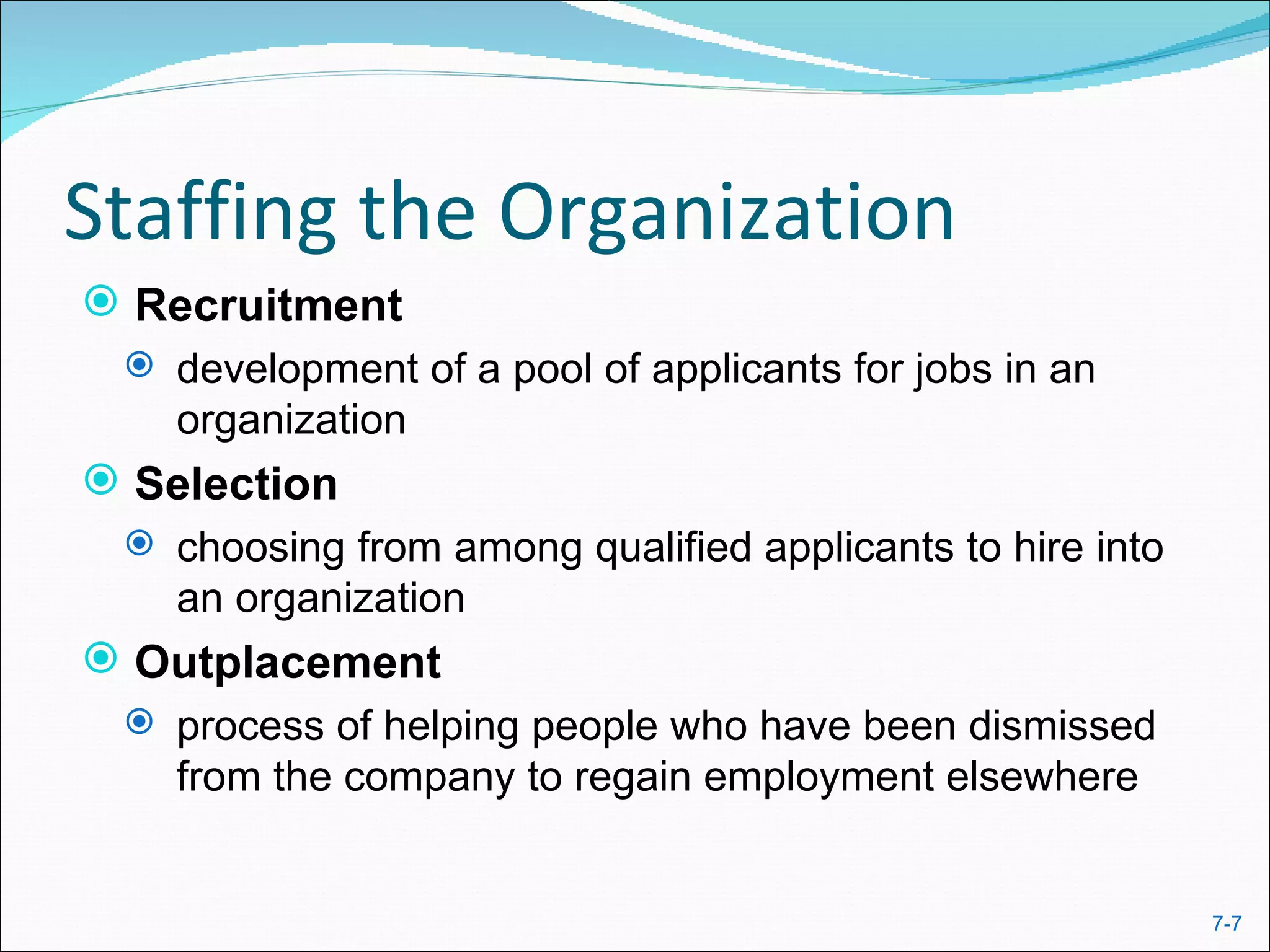Staffing the Organization
 Recruitment
  development of a pool of applicants for jobs in an
   organization
 Selection
   choosing from among qualified applicants to hire into
    an organization
 Outplacement
  process of helping people who have been dismissed
   from the company to regain employment elsewhere


                                                            7-7
 