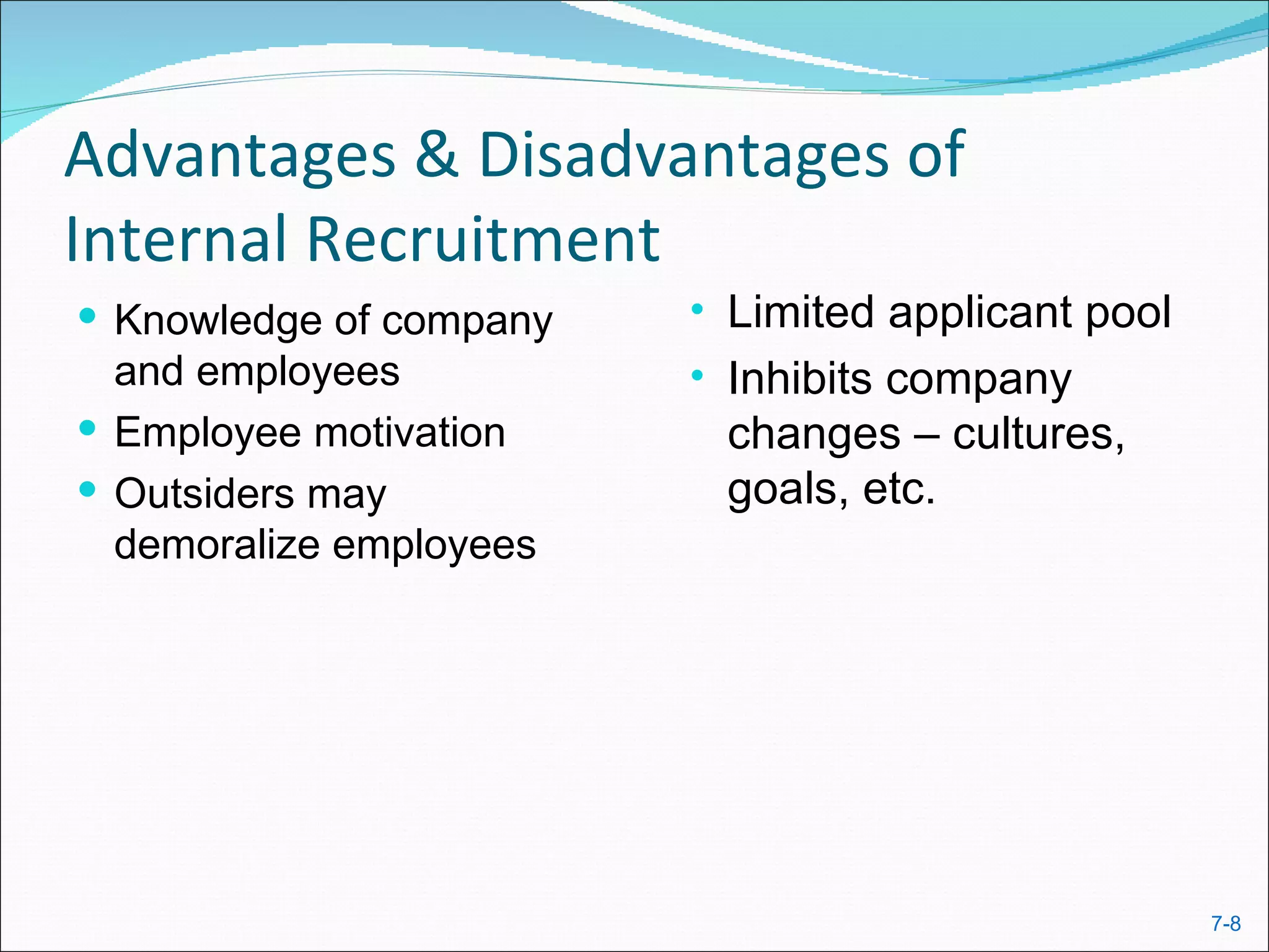 Advantages & Disadvantages of
Internal Recruitment
 Knowledge of company   • Limited applicant pool
  and employees          • Inhibits company
 Employee motivation     changes – cultures,
 Outsiders may           goals, etc.
  demoralize employees




                                                    7-8
 