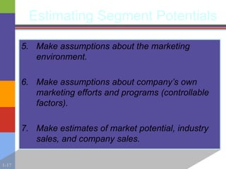 1-17
Estimating Segment Potentials
5. Make assumptions about the marketing
environment.
6. Make assumptions about company’s own
marketing efforts and programs (controllable
factors).
7. Make estimates of market potential, industry
sales, and company sales.
 