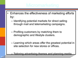 1-24
Micromarketing
• Enhances the effectiveness of marketing efforts
by:
– Identifying potential markets for direct selling
through mail and telemarketing campaigns.
– Profiling customers by matching them to
demographic and lifestyle clusters.
– Learning which areas offer the greatest potential in
site selection for new stores or offices.
– Tailoring advertising themes and planning media.
 
