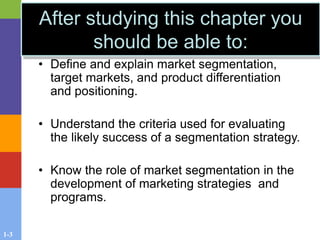 1-3
After studying this chapter you
should be able to:
• Define and explain market segmentation,
target markets, and product differentiation
and positioning.
• Understand the criteria used for evaluating
the likely success of a segmentation strategy.
• Know the role of market segmentation in the
development of marketing strategies and
programs.
 