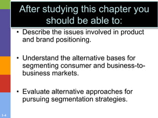1-4
• Describe the issues involved in product
and brand positioning.
• Understand the alternative bases for
segmenting consumer and business-to-
business markets.
• Evaluate alternative approaches for
pursuing segmentation strategies.
After studying this chapter you
should be able to:
 