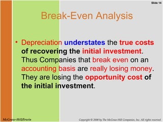 Break-Even Analysis Depreciation   understates  the  true costs  of recovering the  initial investment . Thus Companies that  break even  on an  accounting basis  are  really losing money . They are losing the  opportunity cost  of the initial investment .  