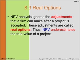 8.3 Real Options NPV analysis ignores the  adjustments  that a firm can make after a project is accepted. These adjustments are called  real options . Thus,  NPV   underestimates  the true value of a project.  