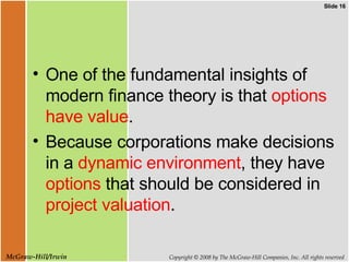 One of the fundamental insights of modern finance theory is that  options have value .  Because corporations make decisions in a  dynamic environment , they have  options  that should be considered in  project valuation . 