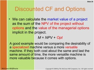 Discounted CF and Options We can calculate the  market value of a project  as the sum of the  NPV of the project without options  and the  value of the managerial options  implicit in the project. M  =  NPV  +  Opt A good example would be comparing the desirability of a  specialized  machine versus a more  versatile  machine. If they both cost about the same and last the same amount of time, the more versatile machine is more valuable because it comes with options. 
