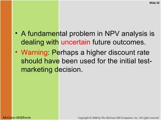 A fundamental problem in NPV analysis is dealing with  uncertain  future outcomes.  Warning : Perhaps a higher discount rate should have been used for the initial test-marketing decision.  