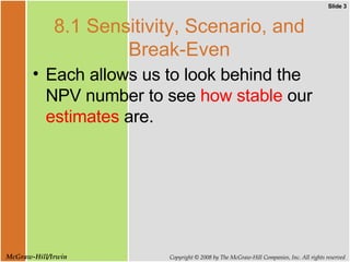 8.1 Sensitivity, Scenario, and Break-Even Each allows us to look behind the NPV number to see  how stable  our  estimates  are. 