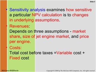 Sensitivity analysis  examines  how sensitive  a particular  NPV calculation  is to  changes in underlying assumptions .  Revenues :  Depends on three assumptions -  market share ,  size of jet engine market , and  price per engine. Costs:  Total cost before taxes = Variable  cost +  Fixed  cost  