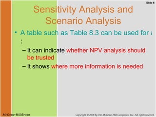 Sensitivity Analysis and Scenario Analysis A table such as Table 8.3 can be used for a number of purposes : It can indicate  whether NPV analysis   should be trusted   It shows  where more information is needed  