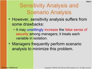 Sensitivity Analysis and Scenario Analysis However, sensitivity analysis suffers from some drawbacks: It may  unwittingly  increase  the  false sense of security  among managers; it treats each variable in isolation.  Managers frequently perform scenario analysis to minimize this problem. 