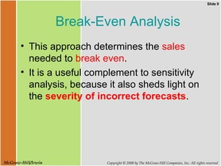 Break-Even Analysis This approach determines the  sales  needed to  break even . It is a useful complement to sensitivity analysis, because it also sheds light on the  severity of incorrect forecasts . 
