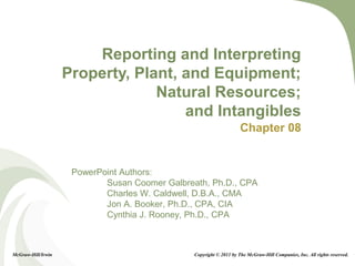 8-1
PowerPoint Authors:
Susan Coomer Galbreath, Ph.D., CPA
Charles W. Caldwell, D.B.A., CMA
Jon A. Booker, Ph.D., CPA, CIA
Cynthia J. Rooney, Ph.D., CPA
Reporting and Interpreting
Property, Plant, and Equipment;
Natural Resources;
and Intangibles
Chapter 08
McGraw-Hill/Irwin Copyright © 2011 by The McGraw-Hill Companies, Inc. All rights reserved.
 