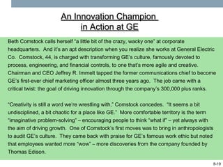 An Innovation Champion
                           in Action at GE
Beth Comstock calls herself “a little bit of the crazy, wacky one” at corporate
headquarters. And it’s an apt description when you realize she works at General Electric
Co. Comstock, 44, is charged with transforming GE’s culture, famously devoted to
process, engineering, and financial controls, to one that’s more agile and creative.
Chairman and CEO Jeffrey R. Immelt tapped the former communications chief to become
GE’s first-ever chief marketing officer almost three years ago. The job came with a
critical twist: the goal of driving innovation through the company’s 300,000 plus ranks.


“Creativity is still a word we’re wrestling with,” Comstock concedes. “It seems a bit
undisciplined, a bit chaotic for a place like GE.” More comfortable territory is the term
“imaginative problem-solving” – encouraging people to think “what if” – yet always with
the aim of driving growth. One of Comstock’s first moves was to bring in anthropologists
to audit GE’s culture. They came back with praise for GE’s famous work ethic but noted
that employees wanted more “wow” – more discoveries from the company founded by
Thomas Edison.

                                                                                        8-19
 
