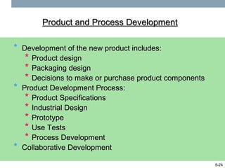 Product and Process Development


*   Development of the new product includes:
     * Product design
     * Packaging design
     * Decisions to make or purchase product components
*   Product Development Process:
     * Product Specifications
     * Industrial Design
     * Prototype
     * Use Tests
     * Process Development
*   Collaborative Development

                                                          8-24
 
