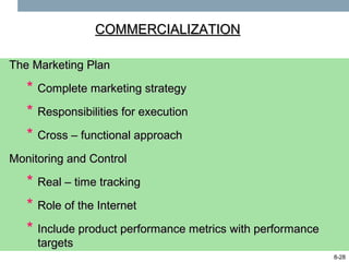 COMMERCIALIZATION

The Marketing Plan

   * Complete marketing strategy
   * Responsibilities for execution
   * Cross – functional approach
Monitoring and Control

   * Real – time tracking
   * Role of the Internet
   * Include product performance metrics with performance
     targets
                                                            8-28
 