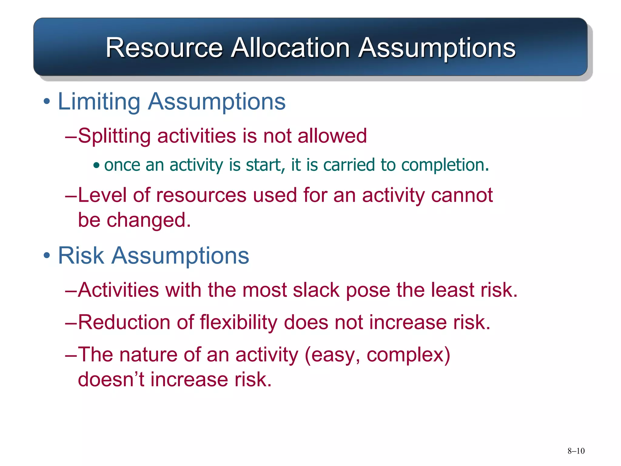 8–10
Resource Allocation Assumptions
• Limiting Assumptions
–Splitting activities is not allowed
• once an activity is start, it is carried to completion.
–Level of resources used for an activity cannot
be changed.
• Risk Assumptions
–Activities with the most slack pose the least risk.
–Reduction of flexibility does not increase risk.
–The nature of an activity (easy, complex)
doesn’t increase risk.
 