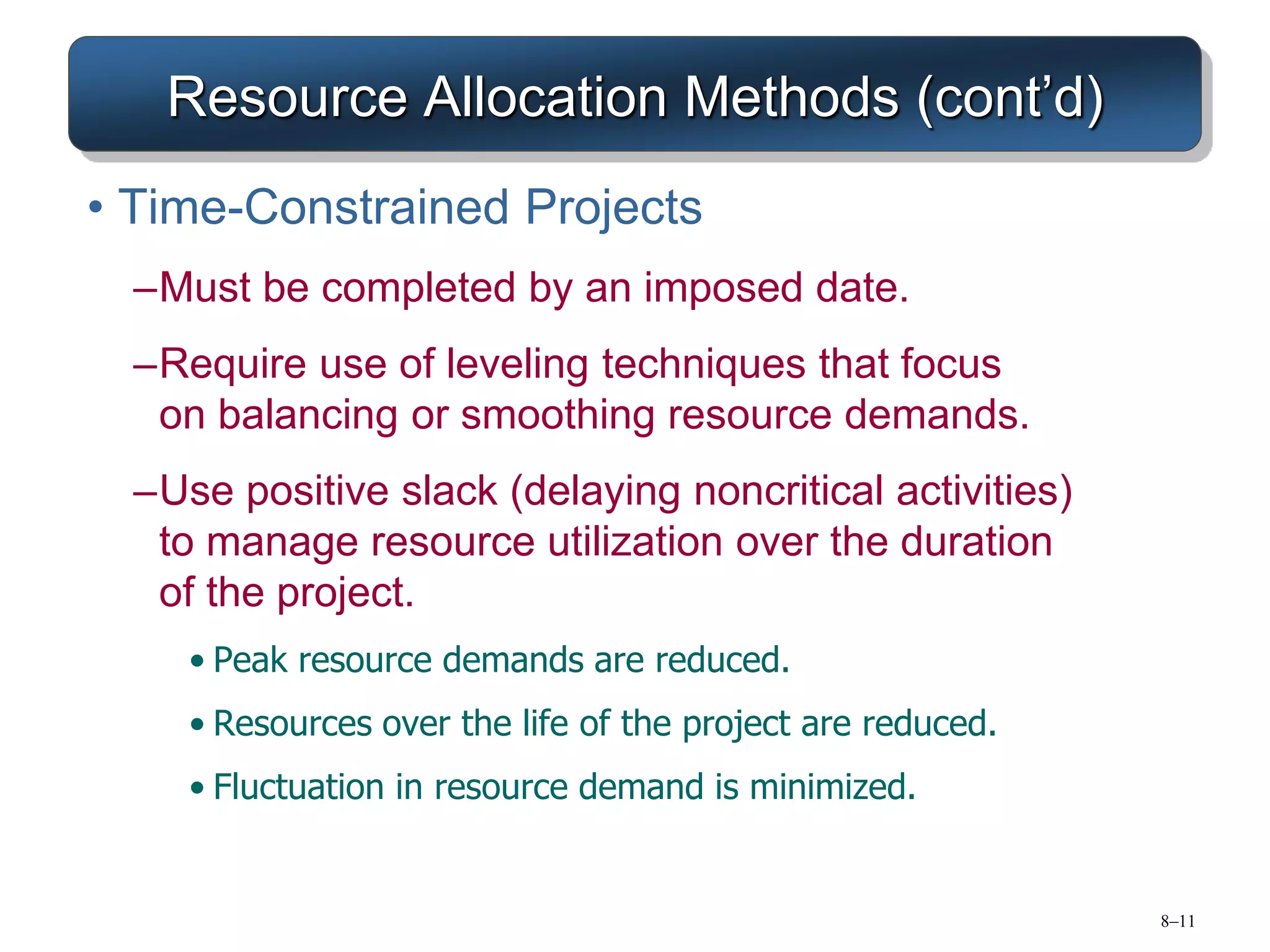 8–11
Resource Allocation Methods (cont’d)
• Time-Constrained Projects
–Must be completed by an imposed date.
–Require use of leveling techniques that focus
on balancing or smoothing resource demands.
–Use positive slack (delaying noncritical activities)
to manage resource utilization over the duration
of the project.
• Peak resource demands are reduced.
• Resources over the life of the project are reduced.
• Fluctuation in resource demand is minimized.
 