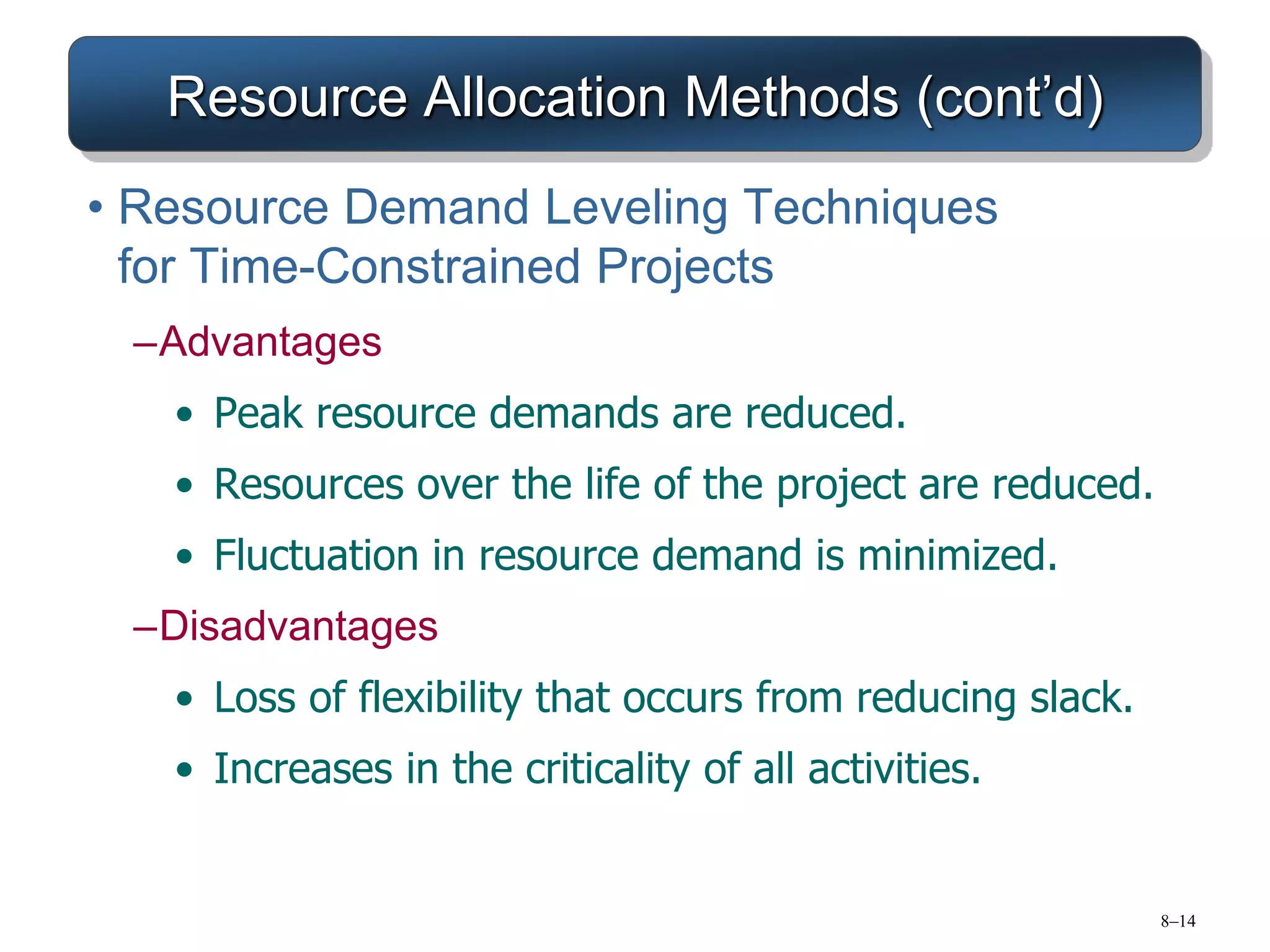 8–14
Resource Allocation Methods (cont’d)
• Resource Demand Leveling Techniques
for Time-Constrained Projects
–Advantages
• Peak resource demands are reduced.
• Resources over the life of the project are reduced.
• Fluctuation in resource demand is minimized.
–Disadvantages
• Loss of flexibility that occurs from reducing slack.
• Increases in the criticality of all activities.
 