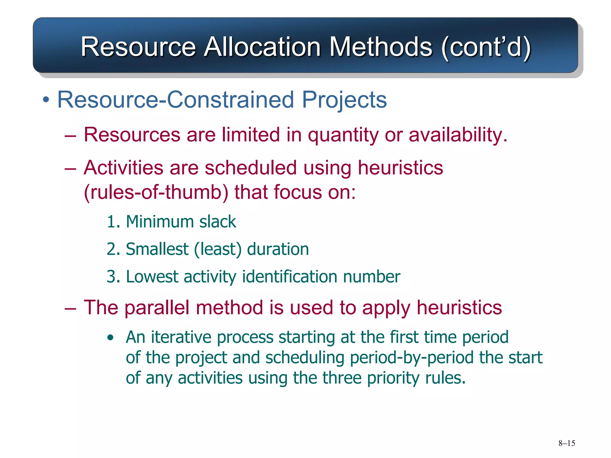 8–15
Resource Allocation Methods (cont’d)
• Resource-Constrained Projects
– Resources are limited in quantity or availability.
– Activities are scheduled using heuristics
(rules-of-thumb) that focus on:
1. Minimum slack
2. Smallest (least) duration
3. Lowest activity identification number
– The parallel method is used to apply heuristics
• An iterative process starting at the first time period
of the project and scheduling period-by-period the start
of any activities using the three priority rules.
 