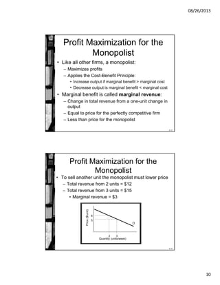08/26/2013
10
8-19
Profit Maximization for the
Monopolist
• Like all other firms, a monopolist:
– Maximizes profits
– Applies the Cost-Benefit Principle:
• Increase output if marginal benefit > marginal cost
• Decrease output is marginal benefit < marginal cost
• Marginal benefit is called marginal revenue:
– Change in total revenue from a one-unit change in
output
– Equal to price for the perfectly competitive firm
– Less than price for the monopolist
8-20
Price($/unit)
Quantity (units/week)
Profit Maximization for the
Monopolist
• To sell another unit the monopolist must lower price
– Total revenue from 2 units = $12
– Total revenue from 3 units = $15
• Marginal revenue = $3
D
2
6
3
5
 