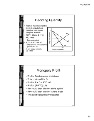 08/26/2013
12
8-23
Deciding Quantity
• Profit is maximized at the
level of output where
marginal cost equals
marginal revenue
• At P = $3 and Q = 12,
MC > MR
• Decrease output
– At Q = 8, MC = MR = 2
• The demand curve sets the
price at P = $4
– At any output below 8,
MC < MR
Price($/unitofoutput) Quantity (units/week)
3
MC
2
6
D
12
MR
4
8
8-24
Monopoly Profit
• Profit = Total revenue – total cost
• Total cost = ATC x Q
• Profit = P x Q – ATC x Q
• Profit = (P-ATC) x Q
• If P > ATC then the firm earns a profit
• If P < ATC then the firm suffers a loss
• This can be graphically illustrated
 