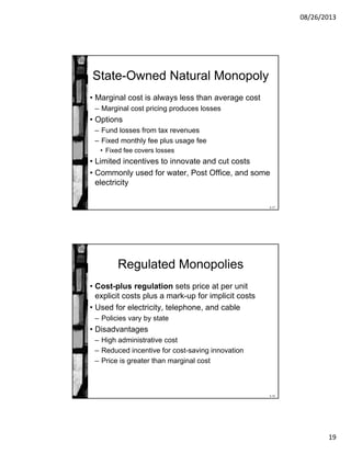 08/26/2013
19
8-37
State-Owned Natural Monopoly
• Marginal cost is always less than average cost
– Marginal cost pricing produces losses
• Options
– Fund losses from tax revenues
– Fixed monthly fee plus usage fee
• Fixed fee covers losses
• Limited incentives to innovate and cut costs
• Commonly used for water, Post Office, and some
electricity
8-38
Regulated Monopolies
• Cost-plus regulation sets price at per unit
explicit costs plus a mark-up for implicit costs
• Used for electricity, telephone, and cable
– Policies vary by state
• Disadvantages
– High administrative cost
– Reduced incentive for cost-saving innovation
– Price is greater than marginal cost
 
