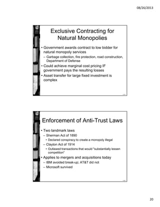 08/26/2013
20
8-39
Exclusive Contracting for
Natural Monopolies
• Government awards contract to low bidder for
natural monopoly services
– Garbage collection, fire protection, road construction,
Department of Defense
• Could achieve marginal cost pricing IF
government pays the resulting losses
• Asset transfer for large fixed investment is
complex
8-40
Enforcement of Anti-Trust Laws
• Two landmark laws
– Sherman Act of 1890
• Declared conspiracy to create a monopoly illegal
– Clayton Act of 1914
• Outlawed transactions that would "substantially lessen
competition"
• Applies to mergers and acquisitions today
– IBM avoided break-up; AT&T did not
– Microsoft survived
 