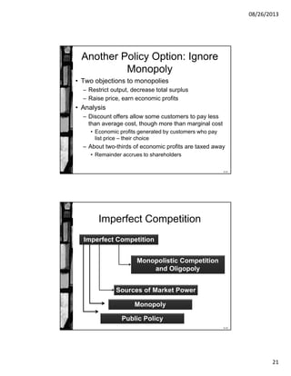 08/26/2013
21
8-41
Another Policy Option: Ignore
Monopoly
• Two objections to monopolies
– Restrict output, decrease total surplus
– Raise price, earn economic profits
• Analysis
– Discount offers allow some customers to pay less
than average cost, though more than marginal cost
• Economic profits generated by customers who pay
list price – their choice
– About two-thirds of economic profits are taxed away
• Remainder accrues to shareholders
8-42
Imperfect Competition
Imperfect Competition
Monopolistic Competition
and Oligopoly
Sources of Market Power
Monopoly
Public Policy
 