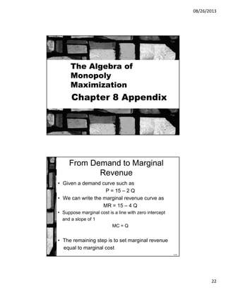 08/26/2013
22
Chapter 8 Appendix
The Algebra of
Monopoly
Maximization
8-44
From Demand to Marginal
Revenue
• Given a demand curve such as
P = 15 – 2 Q
• We can write the marginal revenue curve as
MR = 15 – 4 Q
• Suppose marginal cost is a line with zero intercept
and a slope of 1
MC = Q
• The remaining step is to set marginal revenue
equal to marginal cost
 