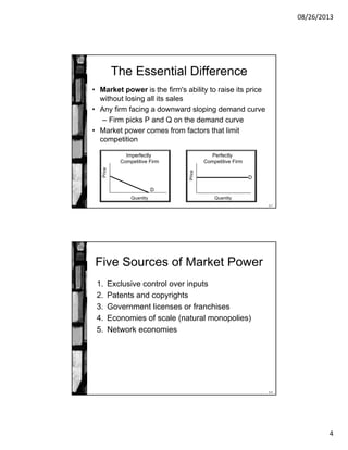 08/26/2013
4
8-7
The Essential Difference
• Market power is the firm's ability to raise its price
without losing all its sales
• Any firm facing a downward sloping demand curve
– Firm picks P and Q on the demand curve
• Market power comes from factors that limit
competition
Quantity
Price
Imperfectly
Competitive Firm
D
Quantity
Price
Perfectly
Competitive Firm
D
8-8
Five Sources of Market Power
1. Exclusive control over inputs
2. Patents and copyrights
3. Government licenses or franchises
4. Economies of scale (natural monopolies)
5. Network economies
 