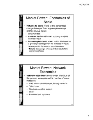 08/26/2013
5
8-9
Market Power: Economies of
Scale
• Returns to scale refers to the percentage
change in output from a given percentage
change in ALL inputs
– Long-run idea
– Constant returns to scale: doubling all inputs
doubles output
– Increasing returns to scale: output increases by
a greater percentage than the increase in inputs
• Average costs decrease as output increases
• Natural monopoly: a monopoly that results from
economies of scale
8-10
Market Power: Network
Economies
• Network economies occur when the value of
the product increases as the number of users
increases
– VHS format for video tapes, Blu-ray for DVDs
– Telephones
– Windows operating system
– eBay
– Facebook and MySpace
 