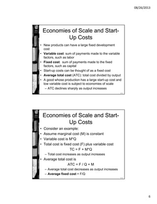 08/26/2013
6
8-11
Economies of Scale and Start-
Up Costs
• New products can have a large fixed development
cost
• Variable cost: sum of payments made to the variable
factors, such as labor
• Fixed cost: sum of payments made to the fixed
factors, such as capital
• Start-up costs can be thought of as a fixed cost
• Average total cost (ATC): total cost divided by output
• A good whose production has a large start-up cost and
low variable cost is subject to economies of scale
– ATC declines sharply as output increases
8-12
Economies of Scale and Start-
Up Costs
• Consider an example:
• Assume marginal cost (M) is constant
• Variable cost is M*Q
• Total cost is fixed cost (F) plus variable cost
TC = F + M*Q
– Total cost increases as output increases
• Average total cost is
ATC = F / Q + M
– Average total cost decreases as output increases
– Average fixed cost = F/Q
 