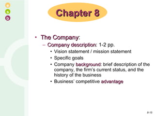 The Company : Company   description : 1-2 pp. Vision statement / mission statement Specific goals Company  background : brief description of the company, the firm’s current status, and the history of the business Business’ competitive  advantage Chapter 8 8- 