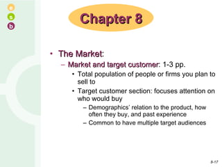 The Market : Market and target customer : 1-3 pp. Total population of people or firms you plan to sell to Target customer section: focuses attention on who would buy Demographics’ relation to the product, how often they buy, and past experience Common to have multiple target audiences Chapter 8 8- 