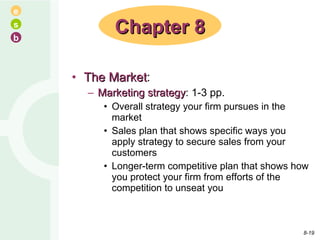 The Market : Marketing strategy : 1-3 pp. Overall strategy your firm pursues in the market Sales plan that shows specific ways you apply strategy to secure sales from your customers Longer-term competitive plan that shows how you protect your firm from efforts of the competition to unseat you Chapter 8 8- 