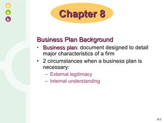 Business Plan Background Business plan : document designed to detail major characteristics of a firm 2 circumstances when a business plan is necessary: External legitimacy Internal understanding Chapter 8 8- 