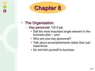 The Organization : Key personnel : 1/2-3 pp. Sell the most important single element in the business plan – you! Who are your key personnel? Talk about accomplishments rather than just experience Do not limit yourself to business Chapter 8 8- 