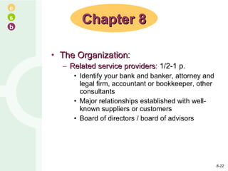 The Organization : Related service providers : 1/2-1 p. Identify your bank and banker, attorney and legal firm, accountant or bookkeeper, other consultants Major relationships established with well-known suppliers or customers Board of directors / board of advisors Chapter 8 8- 