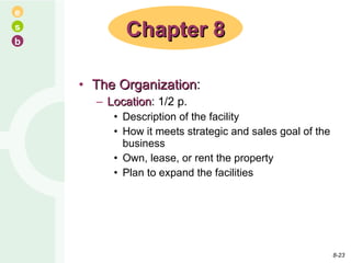 The Organization : Location : 1/2 p. Description of the facility How it meets strategic and sales goal of the business Own, lease, or rent the property Plan to expand the facilities Chapter 8 8- 