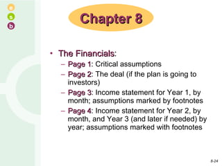The Financials : Page 1 : Critical assumptions Page 2 : The deal (if the plan is going to investors) Page 3 : Income statement for Year 1, by month; assumptions marked by footnotes Page 4 : Income statement for Year 2, by month, and Year 3 (and later if needed) by year; assumptions marked with footnotes Chapter 8 8- 